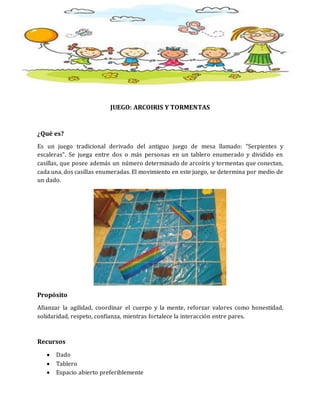 JUEGO: ARCOIRIS Y TORMENTAS
¿Qué es?
Es un juego tradicional derivado del antiguo juego de mesa llamado: “Serpientes y
escaleras”. Se juega entre dos o más personas en un tablero enumerado y dividido en
casillas, que posee además un número determinado de arcoíris y tormentas que conectan,
cada una, dos casillas enumeradas. El movimiento en este juego, se determina por medio de
un dado.
Propósito
Afianzar la agilidad, coordinar el cuerpo y la mente, reforzar valores como honestidad,
solidaridad, respeto, confianza, mientras fortalece la interacción entre pares.
Recursos
 Dado
 Tablero
 Espacio abierto preferiblemente
 