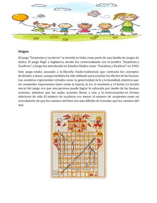 Origen
El juego “Serpientes y escaleras” se inventó en India como parte de una familia de juegos de
dados. El juego llegó a Inglaterra, donde fue comercializado con el nombre “Serpientes y
Escaleras”, y luego fue introducido en Estados Unidos como “Canaletas y Escaleras” en 1943.
Este juego estaba asociado a la filosofía hindú tradicional, que contrasta los conceptos
de destino y deseo, aunque también ha sido utilizado para enseñar los efectos de las buenas.
Las escaleras representan virtudes como la generosidad, la fe y la humildad, mientras que
las serpientes representan vicios como la lujuria, la ira, el asesinato y el hurto. La lección
moral del juego era que una persona puede lograr la salvación por medio de las buenas
acciones, mientras que las malas acciones llevan a uno a la reencarnación en formas
inferiores de vida. El número de escaleras era menor al número de serpientes como un
recordatorio de que los caminos del bien son más difíciles de transitar que los caminos del
mal.
 