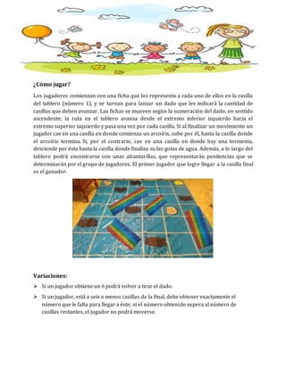 ¿Cómo jugar?
Los jugadores comienzan con una ficha que los representa a cada uno de ellos en la casilla
del tablero (número 1), y se turnan para lanzar un dado que les indicará la cantidad de
casillas que deben avanzar. Las fichas se mueven según la numeración del dado, en sentido
ascendente; la ruta en el tablero avanza desde el extremo inferior izquierdo hacia el
extremo superior izquierdo y pasa una vez por cada casilla. Si al finalizar un movimiento un
jugador cae en una casilla en donde comienza un arcoíris, sube por él, hasta la casilla donde
el arcoíris termina. Si, por el contrario, cae en una casilla en donde hay una tormenta,
desciende por ésta hasta la casilla donde finaliza su las gotas de agua. Además, a lo largo del
tablero podrá encontrarse con unas alcantarillas, que representarán penitencias que se
determinarán por el grupo de jugadores. El primer jugador que logre llegar a la casilla final
es el ganador.
Variaciones:
 Si un jugador obtiene un 6 podrá volver a tirar el dado.
 Si un jugador, está a seis o menos casillas de la final, debe obtener exactamente el
número que le falta para llegar a éste; si el número obtenido supera al número de
casillas restantes, el jugador no podrá moverse.
 
