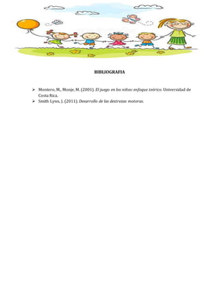 BIBLIOGRAFIA
 Montero, M., Monje, M. (2001). El juego en los niños: enfoque teórico. Universidad de
Costa Rica.
 Smith Lynn, J. (2011). Desarrollo de las destrezas motoras.
 