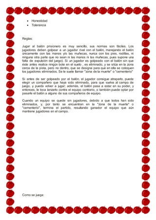  Honestidad
 Tolerancia
Reglas:
Jugar al balón prisionero es muy sencillo, sus normas son fáciles. Los
jugadores deben golpear a un jugador rival con el balón, manejando el balón
únicamente con las manos y/o las muñecas, nunca con los pies, rodillas, ni
ninguna otra parte que no sean ni las manos ni las muñecas, pues supone una
falta de expulsión del juego). Si un jugador es golpeado con el balón sin que
éste antes realice ningún bote en el suelo , es eliminado, y se sitúa en la zona
cerca de la pista, pero no dentro, que se designa para que en ella se coloquen
los jugadores eliminados. Se le suele llamar "zona de la muerte" o "cementerio"
Si antes de ser golpeado por el balón, el jugador consigue atraparlo, puede
elegir un compañero que haya sido eliminado, para que vuelva al campo de
juego, y pueda volver a jugar; además, el balón pasa a estar en su poder, y
entonces, le toca lanzarlo contra el equipo contrario, o también puede optar por
pasarle el balón a alguno de sus compañeros de equipo.
Cuando un equipo se quede sin jugadores, debido a que todos han sido
eliminados, y, por tanto se encuentran en la "zona de la muerte" o
"cementerio", termina el partido, resultando ganador el equipo que aún
mantiene jugadores en el campo.
Como se juega:
 