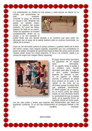Los participantes se dividen en dos grupos y cada equipo se coloca en su
campo, que previamente ha
sido sorteado.
Consiste el juego en eliminar
un equipo a otro, lanzando una
pelota, de tamaño medio,
contra un jugador del equipo
contrario, sin pisar las líneas,
tratando de darle en su cuerpo.
Todos los jugadores se mueven
constantemente dentro de su
campo y se van pasando la
pelota hasta que uno decide lanzarla a un contrario que para evitar ser
eliminado por el toque de la pelota también está en continuo movimiento, sin
salirse de su campo.
Caso de ser eliminado pasará al campo contrario y quedará detrás de la línea
del mismo campo, pero seguirá jugando, esperando que sus compañeros le
pasen la pelota. Al cogerla se aproximará hasta la línea del campo para de esta
manera poder lanzar con mayor precisión. Si toca a un contrario, vuelve a su
campo de origen (ver imagen inferior izquierda)
El juego durará hasta que todos
los jugadores de un equipo
sean eliminados.
Si un jugador lanza la pelota a
un contrario para intentar
eliminarlo pero éste la coge en
el aire, puede devolverla
tratando de eliminar a otro.
Si un jugador al intentar
eliminar al contrario la pelota
toca primero en el suelo y de
rebote le da, éste no es
eliminado porque la pelota tiene
que golpearle directamente.
El último jugador de un equipo,
en el mismo punto del campo
donde ha sido eliminado tendrá
la oportunidad de que su equipo
gane, de la siguiente forma: se
quedará inmóvil en dicho punto,
con los pies juntos y tendrá que esquivar diez lanzamientos que harán los
jugadores contrarios. Si en los diez lanzamientos no consiguen volverle a dar
su equipo resultará vencedor.
REFLEXION
 