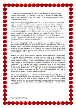 El juego en la infancia ha sido un tema tocado por muchos investigadores y
filósofos en su intento por explicar cómo se relacionan y aprenden los niños,
entre ellos encontramos a Francesco tonucci, quien resalta la importancia del
juego libre de los niños.
Anteriormente los niños jugaban libremente en parques y calles de la ciudad o
lugar en el que vivieran, los padres vivían diariamente una batalla para lograr
entrarlos a casa, pues inventaban cualquier excusa para estar afuera, entre
mayor cantidad de niños hubiera mayor seria la diversión, eran espacios libres
en los cuales se podían divertir libremente, y esto es lo que tanto defiende
tolucci pues plantea que los aprendizajes más importantes de la vida se hacen
jugando, pues este posibilita al niño a un ambiente libre, en el que pueda
inventar y crear, y además el simple hecho de un una experiencia con el juego
libre toda al niño de grandes conocimientos.
Todo esto del juego libre es toda una discusión, y aún más en el siglo el que
que vivimos donde gracias al auge de las nuevas tecnologías los niños en vez
de estar en las calles explorando y jugando ya no salen de sus casas por estar
en frente de sus ordenadores el problema de los padres paso a ser el de
buscar mecanismo para que sus hijos estuvieran en casa a buscar la forma en
la que salgan a fuera de ella.
Aunque esta nueva situación se ha planteado como un verdadero problema en
la infancia, pues lo niños ya no interactúan con su medio, ya no imaginan crear
ni indagan, influyendo en su medio su rendimiento intelectual, ha esto Gavriel
Salom David n. Perkins y Tamar Globerson en su artículo “coparticipando en el
conocimiento la ampliación de la inteligencia humana con las tecnologías
inteligentes” nos muestra una nueva perspectiva frente a las tecnologías,
donde en vez de verla como un problema la usemos como una herramienta en
el aprendizaje de los niños. Si se logra que el usuario trabaje en colaboración
con las tecnologías inteligentes, no solo mejorara su rendimiento, sino que lo
posibilitara de nuevas herramientas de aprendizaje.
Desde estas dos posturas se plantea una común unión entre el juego libre y el
uso de las tecnologías como herramienta en la construcción del aprendizaje,
donde por un lado se invite al niño a explorar el medio y no se le cohíba de
explorar también con las nuevas tecnologías puestas desde una perspectiva de
aprendizaje que solo posibilitaran sus padres y educadores en su correcto y
adecuado uso.
Referencias Electrónicas:
 