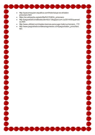  http://quecomoquien.republica.com/historia/que-es-el-balon-
prisionero.html
 https://es.wikipedia.org/wiki/Bal%C3%B3n_prisionero
 http://juegostradicionalesdecolombia1.blogspot.com.co/2014/05/quemad
os.html
 http://www.utilidad.com/reglas-basicas-para-jugar-balon-prisionero_172
 http://www.juegostradicionalesaragoneses.com/juegos/balon_prisionero.
htm
 