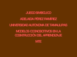 JUEGO SIMBOLICO ADELAIDA PÈREZ RAMÍREZ UNIVERSIDAD AUTONOMA DE TAMAULIPAS MODELOS COGNOSCITIVOS EN LA COSNTRUCCIÓN DEL APR...