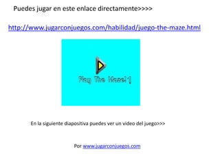 Puedes jugar en este enlace directamente>>>>
http://www.jugarconjuegos.com/habilidad/juego-the-maze.html
Por www.jugarconjuegos.com
En la siguiente diapositiva puedes ver un video del juego>>>
 