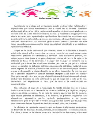 Reflexiones Finales
La infancia es la etapa del ser humano donde se desarrollan habilidades y
capacidades que serán manifestadas por el sujeto en su adultez. Potenciar
dichas aptitudes en los niños y niñas resulta realmente importante dado que es
en este ciclo de la ida donde de manera natural y espontanea surgen procesos
donde se construyen aprendizajes significativos. Dentro de las actividades que
permiten llevar a cabo dichos procesos encontramos el juego tradicional; estas
acciones transmitidas por nuestras generaciones pasadas permiten no solo
tener una relación amena con los pares sino atribuir significado a las prácticas
que nos caracterizan.
Jugar es la única necesidad que cuando niños le atribuimos a nuestra
existencia, asumir roles, emprender carreras y competir con nuestros pares son
verdaderos ejercicios de adrenalina y diversión. Para Francesco Tonucci, los
niños juegan para jugar y no para divertirse; porque de hecho la vida en la
infancia se basa en la diversión y el jugar por el jugar se convierte en la
actividad que afianza las actividades diarias, por eso es que para el mismo
autor, los adultos no debemos entrometernos en esta actividad, vigilar el juego
como aspecto de análisis y observar las conductas de los niños puede llevarlos
a una predisposición y obstaculización de su pleno desarrollo. Es por esto que
en el amiente educativo y familiar debemos otorgarle a los niños su espacio
libre para que ejecuten sus juegos, absteniéndonos de invadirlos con el afán de
incluir una temática en esta actividad ya que el juego por si solo ya le está
brindando una experiencia al niño que lo lleva a la construcción de
conocimientos.
Sin embargo, el auge de la tecnología ha traído consigo que los y niñas
inviertan su tiempo en el desarrollo de otras actividades que implican juegos y
saberes en otros escenarios. No se trata de juzgar o apoyar un tipo de juego ya
que ambos permiten el desarrollo, a su manera, de procesos cognitivos. Los
dispositivos tecnológicos pueden quitarle protagonismo a los juegos
tradicionales pero no por ello debemos antagonizarlos puesto que la jugar con
una cosa o con la otra depende de los intereses del niño y su contexto.
No obstante es necesario reconocer que los juegos tradicionales promueven
el desarrollo de destrezas físicas, motoras, de socialización y comunicación en
los niños y niñas, de la misma manera la interacción de los niños y niñas con
 