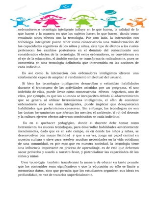 ordenadores o tecnología inteligente influye en lo que hacen, la calidad de lo
que hacen y la manera en que los sujetos hacen lo que hacen, dando como
resultado unos efectos con la tecnología. Por otro lado, la interacción con
tecnología inteligente puede tener como consecuencia una transformación de
las capacidades cognitivas de los niños y niñas, este tipo de efectos a los cuales
pertenecen los cambios posteriores en el dominio del conocimiento son
considerados efectos de la tecnología. Sí estos ordenadores, se convirtieran en
el eje de la educación, el ámbito escolar se transformaría radicalmente, pues se
convertiría en una tecnología definitoria que intervendría en las acciones de
cada individuo.
Es así como la interacción con ordenadores inteligentes ofrecen una
colaboración capaz de ampliar el rendimiento intelectual del usuario.
Si bien las tecnologías inteligentes desarrollan y estimulan habilidades
durante el transcurso de las actividades asistidas por un programa, el uso
indebido de ellas, puede llevar como consecuencia efectos negativos, uno de
ellos, por ejemplo, es que los alumnos se incapaciten debido al adormecimiento
que se genera al utilizar herramientas inteligentes, el afán de construir
ordenadores cada vez más inteligentes, puede implicar que desaparezcan
habilidades que preferiríamos conservar. Sin embargo, las tecnologías no son
las únicas herramientas que afectan las mentes: el ambiente, el rol del docente
y la cultura ejercen efectos adversos combinados en cada individuo.
Es en el quehacer pedagógico, donde el docente debe tomar como
herramienta las nuevas tecnologías, para desarrollar habilidades anteriormente
mencionadas, dado que es en este campo, es en donde los niños y niñas, se
desenvuelven con mayor facilidad y que a su vez, juega un papel central en
nuestra cultura y sirve para resolver muchas necesidades en la vida cotidiana
de una comunidad, es por esto que en nuestra sociedad, la tecnología tiene
una influencia importante en proceso de aprendizaje, es de esto que debemos
sacar provecho y usarlo a nuestro favor, y potencializar las capacidades de los
niños y niñas.
Usar tecnología también transformar la manera de educar en tanto permite
que los contenidos sean significativos y que la educación no sólo se limite a
memorizar datos, sino que permita que los estudiantes organicen sus ideas en
profundidad, en vez de tratarlos superficialmente.
 