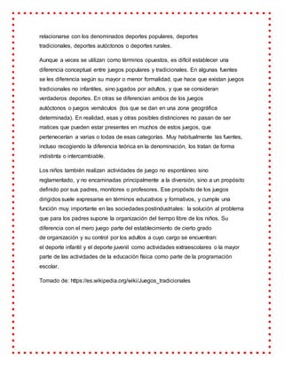 relacionarse con los denominados deportes populares, deportes
tradicionales, deportes autóctonos o deportes rurales.
Aunque a veces se utilizan como términos opuestos, es difícil establecer una
diferencia conceptual entre juegos populares y tradicionales. En algunas fuentes
se les diferencia según su mayor o menor formalidad, que hace que existan juegos
tradicionales no infantiles, sino jugados por adultos, y que se consideran
verdaderos deportes. En otras se diferencian ambos de los juegos
autóctonos o juegos vernáculos (los que se dan en una zona geográfica
determinada). En realidad, esas y otras posibles distinciones no pasan de ser
matices que pueden estar presentes en muchos de estos juegos, que
pertenecerían a varias o todas de esas categorías. Muy habitualmente las fuentes,
incluso recogiendo la diferencia teórica en la denominación, los tratan de forma
indistinta o intercambiable.
Los niños también realizan actividades de juego no espontáneo sino
reglamentado, y no encaminadas principalmente a la diversión, sino a un propósito
definido por sus padres, monitores o profesores. Ese propósito de los juegos
dirigidos suele expresarse en términos educativos y formativos, y cumple una
función muy importante en las sociedades postindustriales: la solución al problema
que para los padres supone la organización del tiempo libre de los niños. Su
diferencia con el mero juego parte del establecimiento de cierto grado
de organización y su control por los adultos a cuyo cargo se encuentran:
el deporte infantil y el deporte juvenil como actividades extraescolares o la mayor
parte de las actividades de la educación física como parte de la programación
escolar.
Tomado de: https://es.wikipedia.org/wiki/Juegos_tradicionales
 