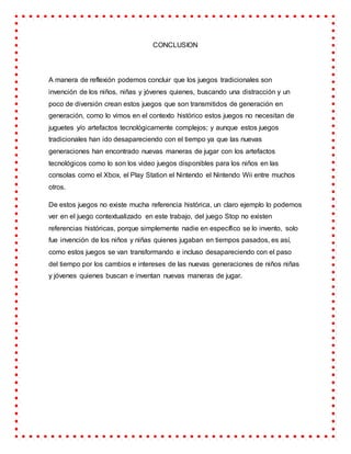 CONCLUSION
A manera de reflexión podemos concluir que los juegos tradicionales son
invención de los niños, niñas y jóvenes quienes, buscando una distracción y un
poco de diversión crean estos juegos que son transmitidos de generación en
generación, como lo vimos en el contexto histórico estos juegos no necesitan de
juguetes y/o artefactos tecnológicamente complejos; y aunque estos juegos
tradicionales han ido desapareciendo con el tiempo ya que las nuevas
generaciones han encontrado nuevas maneras de jugar con los artefactos
tecnológicos como lo son los video juegos disponibles para los niños en las
consolas como el Xbox, el Play Station el Nintendo el Nintendo Wii entre muchos
otros.
De estos juegos no existe mucha referencia histórica, un claro ejemplo lo podemos
ver en el juego contextualizado en este trabajo, del juego Stop no existen
referencias históricas, porque simplemente nadie en específico se lo invento, solo
fue invención de los niños y niñas quienes jugaban en tiempos pasados, es así,
como estos juegos se van transformando e incluso desapareciendo con el paso
del tiempo por los cambios e intereses de las nuevas generaciones de niños niñas
y jóvenes quienes buscan e inventan nuevas maneras de jugar.
 
