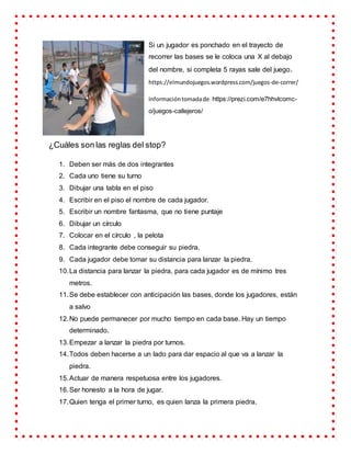 Si un jugador es ponchado en el trayecto de
recorrer las bases se le coloca una X al debajo
del nombre, si completa 5 rayas sale del juego.
https://elmundojuegos.wordpress.com/juegos-de-correr/
Informacióntomadade: https://prezi.com/e7hhvlcomc-
o/juegos-callejeros/
¿Cuáles son las reglas del stop?
1. Deben ser más de dos integrantes
2. Cada uno tiene su turno
3. Dibujar una tabla en el piso
4. Escribir en el piso el nombre de cada jugador.
5. Escribir un nombre fantasma, que no tiene puntaje
6. Dibujar un círculo
7. Colocar en el círculo , la pelota
8. Cada integrante debe conseguir su piedra.
9. Cada jugador debe tomar su distancia para lanzar la piedra.
10.La distancia para lanzar la piedra, para cada jugador es de mínimo tres
metros.
11.Se debe establecer con anticipación las bases, donde los jugadores, están
a salvo
12.No puede permanecer por mucho tiempo en cada base. Hay un tiempo
determinado.
13.Empezar a lanzar la piedra por turnos.
14.Todos deben hacerse a un lado para dar espacio al que va a lanzar la
piedra.
15.Actuar de manera respetuosa entre los jugadores.
16.Ser honesto a la hora de jugar.
17.Quien tenga el primer turno, es quien lanza la primera piedra.
 