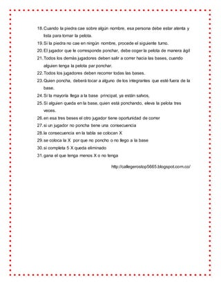 18.Cuando la piedra cae sobre algún nombre, esa persona debe estar atenta y
lista para tomar la pelota.
19.Si la piedra no cae en ningún nombre, procede el siguiente turno.
20.El jugador que le corresponde ponchar, debe coger la pelota de manera ágil
21.Todos los demás jugadores deben salir a correr hacia las bases, cuando
alguien tenga la pelota par ponchar.
22.Todos los jugadores deben recorrer todas las bases.
23.Quien poncha, deberá tocar a alguno de los integrantes que esté fuera de la
base.
24.Si la mayoría llega a la base principal, ya están salvos,
25.Si alguien queda en la base, quien está ponchando, eleva la pelota tres
veces.
26.en esa tres beses el otro jugador tiene oportunidad de correr
27.si un jugador no poncha tiene una consecuencia
28.la consecuencia en la tabla se colocan X
29.se coloca la X por que no poncho o no llego a la base
30.si completa 5 X queda eliminado
31.gana el que tenga menos X o no tenga
http://callegerostop5665.blogspot.com.co/
 