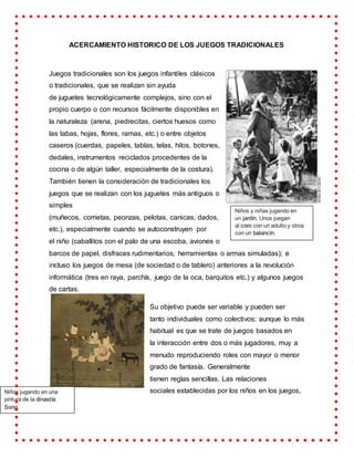 ACERCAMIENTO HISTORICO DE LOS JUEGOS TRADICIONALES
Juegos tradicionales son los juegos infantiles clásicos
o tradicionales, que se realizan sin ayuda
de juguetes tecnológicamente complejos, sino con el
propio cuerpo o con recursos fácilmente disponibles en
la naturaleza (arena, piedrecitas, ciertos huesos como
las tabas, hojas, flores, ramas, etc.) o entre objetos
caseros (cuerdas, papeles, tablas, telas, hilos, botones,
dedales, instrumentos reciclados procedentes de la
cocina o de algún taller, especialmente de la costura).
También tienen la consideración de tradicionales los
juegos que se realizan con los juguetes más antiguos o
simples
(muñecos, cometas, peonzas, pelotas, canicas, dados,
etc.), especialmente cuando se autoconstruyen por
el niño (caballitos con el palo de una escoba, aviones o
barcos de papel, disfraces rudimentarios, herramientas o armas simuladas); e
incluso los juegos de mesa (de sociedad o de tablero) anteriores a la revolución
informática (tres en raya, parchís, juego de la oca, barquitos etc.) y algunos juegos
de cartas.
Su objetivo puede ser variable y pueden ser
tanto individuales como colectivos; aunque lo más
habitual es que se trate de juegos basados en
la interacción entre dos o más jugadores, muy a
menudo reproduciendo roles con mayor o menor
grado de fantasía. Generalmente
tienen reglas sencillas. Las relaciones
sociales establecidas por los niños en los juegos,
Niños y niñas jugando en
un jardín. Unos juegan
al coro con un adulto y otros
con un balancín.
Niños jugando en una
pintura de la dinastía
Song.
 