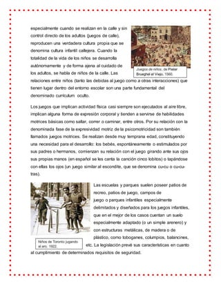 especialmente cuando se realizan en la calle y sin
control directo de los adultos (juegos de calle),
reproducen una verdadera cultura propia que se
denomina cultura infantil callejera. Cuando la
totalidad de la vida de los niños se desarrolla
autónomamente y de forma ajena al cuidado de
los adultos, se habla de niños de la calle. Las
relaciones entre niños (tanto las debidas al juego como a otras interacciones) que
tienen lugar dentro del entorno escolar son una parte fundamental del
denominado currículum oculto.
Los juegos que implican actividad física casi siempre son ejecutados al aire libre,
implican alguna forma de expresión corporal y tienden a servirse de habilidades
motrices básicas como saltar, correr o caminar, entre otros. Por su relación con la
denominada fase de la expresividad motriz de la psicomotricidad son también
llamados juegos motrices. Se realizan desde muy temprana edad, constituyendo
una necesidad para el desarrollo: los bebés, espontáneamente o estimulados por
sus padres o hermanos, comienzan su relación con el juego girando ante sus ojos
sus propias manos (en español se les canta la canción cinco lobitos) o tapándose
con ellas los ojos (un juego similar al escondite, que se denomina cu-cu o cu-cu-
tras).
Las escuelas y parques suelen poseer patios de
recreo, patios de juego, campos de
juego o parques infantiles especialmente
delimitados y diseñados para los juegos infantiles,
que en el mejor de los casos cuentan un suelo
especialmente adaptado (o un simple arenero) y
con estructuras metálicas, de madera o de
plástico, como toboganes, columpios, balancines,
etc. La legislación prevé sus características en cuanto
al cumplimiento de determinados requisitos de seguridad.
Juegos de niños, de Pieter
Brueghel el Viejo, 1560.
Niños de Toronto jugando
al aro, 1922.
 