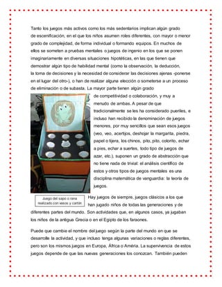 Tanto los juegos más activos como los más sedentarios implican algún grado
de escenificación, en el que los niños asumen roles diferentes, con mayor o menor
grado de complejidad, de forma individual o formando equipos. En muchos de
ellos se someten a pruebas mentales o juegos de ingenio en los que se ponen
imaginariamente en diversas situaciones hipotéticas, en las que tienen que
demostrar algún tipo de habilidad mental (como la observación, la deducción,
la toma de decisiones y la necesidad de considerar las decisiones ajenas -ponerse
en el lugar del otro-), o han de realizar alguna elección o someterse a un proceso
de eliminación o de subasta. La mayor parte tienen algún grado
de competitividad o colaboración, y muy a
menudo de ambas. A pesar de que
tradicionalmente se les ha considerado pueriles, e
incluso han recibido la denominación de juegos
menores, por muy sencillos que sean esos juegos
(veo, veo, acertijos, deshojar la margarita, piedra,
papel o tijera, los chinos, pito, pito, colorito, echar
a pies, echar a suertes, todo tipo de juegos de
azar, etc.), suponen un grado de abstracción que
no tiene nada de trivial: el análisis científico de
estos y otros tipos de juegos mentales es una
disciplina matemática de vanguardia: la teoría de
juegos.
Hay juegos de siempre, juegos clásicos a los que
han jugado niños de todas las generaciones y de
diferentes partes del mundo. Son actividades que, en algunos casos, ya jugaban
los niños de la antigua Grecia o en el Egipto de los faraones.
Puede que cambie el nombre del juego según la parte del mundo en que se
desarrolle la actividad, y que incluso tenga algunas variaciones o reglas diferentes,
pero son los mismos juegos en Europa, África o Améria. La supervivencia de estos
juegos depende de que las nuevas generaciones los conozcan. También pueden
Juego del sapo o rana
realizado con vasos y cartón
reciclados.
 