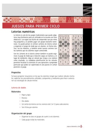 9Juegos en Matemática • EGB 1
JUEGOS PARA PRIMER CICLO
Loterías numéricas
La lotería es uno de los juegos tradicionales que puede adap-
tarse muy fácilmente para ser utilizado en la escuela con fines
didácticos. Las reglas son fáciles de comprender aun por niños
muy pequeños y es posible jugar con grupos bastante nume-
rosos. Se puede pensar en utilizar cartones de lotería común
y organizar el juego de modo que un alumno, en forma rota-
tiva, lea los números, y también armar nuevos cartones con
los números que los alumnos vayan conociendo.
Con los cartones de la lotería común también se puede orga-
nizar el juego de modo que el docente saque un número y, en
lugar de nombrarlo, diga un cálculo que tenga a ese número
como resultado. La cuidadosa planificación de los cálculos
permitirá focalizar la atención en una operación o propiedad
particular que podrá ser explicitada en una puesta en común
posterior al juego.
Propósitos
Se busca proponer situaciones en las que los alumnos tengan que realizar cálculos menta-
les, explicitar los procedimientos utilizados, compararlos y analizarlos para hacer evolucio-
nar sus estrategias de cálculo mental.
Lotería de dados
Materiales
• Papel y lápiz
• Porotos
• Dos dados
• Un cartón de lotería con los números del 2 al 12 para cada alumno
• Seis fichas por alumno
Organización del grupo
• Organizar la clase en grupos de cuatro a seis alumnos.
• Cada grupo recibe los materiales.
 