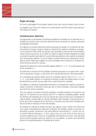 Material para docentes
Reglas del juego
Por turno, cada jugador tira los dados, registra lo que sale, suma los valores y dice la suma.
Los jugadores que tienen ese número en su cartón ponen una ficha. Gana el que cubre pri-
mero todos los números.
Consideraciones didácticas
El juego puede ser presentado con distintos propósitos vinculados con el desarrollo de es-
trategias de cálculo mental: encontrar diferentes formas de pensar los cálculos o descubrir
la propiedad conmutativa.
Si el objetivo es encontrar diferentes formas de pensar los cálculos, en el momento de refle-
xión posterior al juego se pegan o copian en el pizarrón los registros realizados y se pregun-
ta a los alumnos cuáles fueron los cálculos cuyo resultado ya conocían (los memorizados) y
cuáles tuvieron que pensar. Si al realizar los registros algunos alumnos dibujaran los dados
y contaran los puntos para obtener la suma, habría que plantear como regla la necesidad de
usar números para registrar. Si aún así hubiera muchos alumnos que mantuvieran estrate-
gias de conteo, habría que trabajar con otras actividades antes de pensar en comparar dis-
tintas formas de pensar los cálculos.
Seguramente aparecerán como conocidos algunos dobles (2 + 2, 3 + 3) y sumas donde uno
de los sumandos es 1.
Se puede hacer una lista con los resultados conocidos para poner en un panel como –reper-
torio conocido por el grupo– y seleccionar otros cálculos para discutir cómo los pensaron.
Si se consideran los cálculos donde uno de los sumandos supera al otro en 1 (1 + 2, 2 + 3,
3 + 4…) y los dobles figuran en el repertorio conocido, resulta más rápido pensar en el do-
ble del primero y sumar uno que sobrecontar a partir del primer sumando.
Si el objetivo es descubrir la propiedad conmutativa, al comparar los registros se puede fo-
calizar la atención en diferentes sumas que den el mismo resultado y seleccionar aquellas
que tienen los mismos sumandos.
Si en los registros no hubiera suficientes ejemplos, es posible organizar en el pizarrón una
tabla con 12 columnas con los números del 2 al 12 –todos los resultados posibles– donde
los alumnos irán anotando, por turno, los cálculos que cada uno hizo y que corresponden a
cada resultado. Cuando todos los cálculos obtenidos están anotados, se puede discutir so-
bre los que están en algunas de las columnas, y si les parece que hay otros resultados posi-
bles de escribir en ellas que no han sido anotados.
Al comparar los cálculos es posible descubrir que algunas sumas resultan más fáciles que
otras según el procedimiento usado para resolverlas. Por ejemplo, cuando se suma por so-
breconteo, se puede “transformar” una cuenta difícil en otra más fácil: 5 + 3 (cinco, seis, sie-
te, ocho) resulta más fácil que 3 + 5 (tres, cuatro, cinco, seis, siete, ocho). En este caso no es
necesario explicitar que se trata de “la propiedad conmutativa de la suma”, sino que basta
que los alumnos puedan usarla y la enuncien con sus palabras: “se puede sumar poniendo
primero el más grande porque el resultado da lo mismo”.
10
 