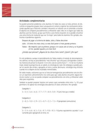 Actividades complementarias
Se pueden presentar problemas a los alumnos. En todos los casos se trata, primero, de dis-
cutirlos en pequeños grupos, hacer una puesta en común y registrar las conclusiones desta-
cando aquellas que el docente considere relevantes en relación con el contenido a enseñar.
El objetivo de comparar procedimientos y reflexionar sobre ellos no es lograr que todos los
alumnos usen los mismos, ya que aun frente a una misma situación, no es posible encontrar
una única forma de resolución que sea “la mejor” para todos los alumnos. Por ejemplo, ana-
licemos el problemas siguiente:
Después de jugar a la lotería de dados, Julia y Tobías discutían:
Julia: –Si tenés tres más cinco, es más fácil poner el más grande primero.
Tobías: –No importa cuál va primero, porque si le sacás uno al cinco y se lo ponés
al tres, quedan iguales y es más fácil.
¿Ustedes qué piensan? ¿Alguno de los chicos tiene razón? ¿Quién? ¿Por qué?
En este problema, aunque el procedimiento de Tobías implica el manejo de descomposicio-
nes aditivas, no hay un procedimiento “más eficiente” que otro pues corresponden a distin-
tas maneras de pensar la situación. Si en otro caso la cuenta fuera 7 + 12 tal vez resultaría
mejor, desde la perspectiva de un adulto, la estrategia de Julia. Sin embargo es posible pen-
sar en sacarle dos al doce, agregarlos al siete y sumar diecinueve, estrategia muy eficiente
cuando no se dispone de los resultados memorizados.
De todos modos, reiteramos que no se trata de homogeneizar procedimientos sino de ofre-
cer un repertorio suficientemente rico como para que cada alumno encuentre alguna for-
ma de resolver y a la vez pueda comparar sus procedimientos con otros y reflexionar sobre
ellos para mejorarlos.
También se pueden preparar tarjetas con sumas cuyos sumandos estén entre 1 y 10 y que
permitan o no aplicar las estrategias descubiertas en clases anteriores. Por ejemplo:
Conjunto 1:
5 + 5, 5 + 6, 6 + 6, 6 + 7, 7 + 7, 7 + 8, 8 + 8, 8 + 9 (uno más que el doble)
Conjunto 2:
2 + 8, 2 + 9, 8 + 2, 9 + 2, 5 + 8, 7 + 2, 2 + 7, 3 + 9 (propiedad conmutativa)
Conjunto 3:
5 + 7, 4 + 6, 6 + 8, 3 + 5, 6 + 9, 7 + 9, 8 + 9, 5 + 9 (sumas equivalentes sacando 1 a un
sumando para agregárselo al otro), etc.
12 Material para docentes
 