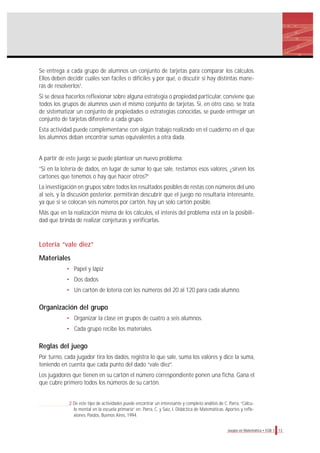 13Juegos en Matemática • EGB 1
Se entrega a cada grupo de alumnos un conjunto de tarjetas para comparar los cálculos.
Ellos deben decidir cuáles son fáciles o difíciles y por qué, o discutir si hay distintas mane-
ras de resolverlos2
.
Si se desea hacerlos reflexionar sobre alguna estrategia o propiedad particular, conviene que
todos los grupos de alumnos usen el mismo conjunto de tarjetas. Si, en otro caso, se trata
de sistematizar un conjunto de propiedades o estrategias conocidas, se puede entregar un
conjunto de tarjetas diferente a cada grupo.
Esta actividad puede complementarse con algún trabajo realizado en el cuaderno en el que
los alumnos deban encontrar sumas equivalentes a otra dada.
A partir de este juego se puede plantear un nuevo problema:
”Si en la lotería de dados, en lugar de sumar lo que sale, restamos esos valores, ¿sirven los
cartones que tenemos o hay que hacer otros?”
La investigación en grupos sobre todos los resultados posibles de restas con números del uno
al seis, y la discusión posterior, permitirán descubrir que el juego no resultaría interesante,
ya que si se colocan seis números por cartón, hay un solo cartón posible.
Más que en la realización misma de los cálculos, el interés del problema está en la posibili-
dad que brinda de realizar conjeturas y verificarlas.
Lotería “vale diez”
Materiales
• Papel y lápiz
• Dos dados
• Un cartón de lotería con los números del 20 al 120 para cada alumno.
Organización del grupo
• Organizar la clase en grupos de cuatro a seis alumnos.
• Cada grupo recibe los materiales.
Reglas del juego
Por turno, cada jugador tira los dados, registra lo que sale, suma los valores y dice la suma,
teniendo en cuenta que cada punto del dado “vale diez”.
Los jugadores que tienen en su cartón el número correspondiente ponen una ficha. Gana el
que cubre primero todos los números de su cartón.
2 De este tipo de actividades puede encontrar un interesante y completo análisis de C. Parra, “Cálcu-
lo mental en la escuela primaria” en: Parra, C. y Saiz, I. Didáctica de Matemáticas. Aportes y refle-
xiones. Paidós, Buenos Aires, 1994.
 