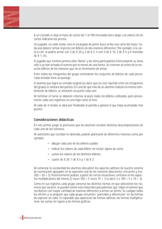 A un costado se deja el mazo de cartas del 1 al 100 mezcladas boca abajo. Los valores de las
cartas indicarán los precios.
Un jugador, en cada ronda, será el encargado de poner boca arriba una carta del mazo. Ca-
da uno deberá “armar el precio con billetes de dos maneras diferentes”. Por ejemplo, si la car-
ta es 64, se podría armar con 3 de $ 20 y 2 de $ 2, ó con 5 de $ 10, 2 de $ 5 y 4 monedas
de $ 1, etc.
El jugador que termine primero dirá “Basta” y los otros participantes interrumpirán su tarea
sólo si ya han armado el número por lo menos de una forma. Se retornan al centro de la me-
sa los billetes de los números que no se terminaron de armar.
Entre todos los integrantes del grupo controlarán los conjuntos de billetes de cada precio.
Cada armado tiene un puntaje.
El alumno que logró un armado original (es decir que no esté repetido entre los integrantes
del grupo) se anotará dos puntos. En caso de que más de un alumno realizara la misma com-
binación de billetes, se anotarán un punto cada uno.
Al terminar el turno se deberán retornar al pozo todos los billetes utilizados, pero previa-
mente cada uno registrará en una hoja cómo lo hizo.
Al cabo de 4 rondas se dará por finalizada la partida y ganará el que haya acumulado más
puntos.
Consideraciones didácticas
En este primer juego se promueve que los alumnos escriban distintas descomposiciones de
cada uno de los números.
Al solicitarles que escriban lo obtenido, podrán plantearlo de diferentes maneras como por
ejemplo:
• dibujar cada uno de los billetes usados;
• indicar los valores de cada billete sin incluir signos de suma;
• sumar los valores de los distintos billetes;
• cuatro de $ 20, 1 de $ 5 y 1 de $ 2.
Al comenzar la escolaridad los alumnos descubren los aspectos aditivos de nuestro sistema
de numeración apoyados en la expresión oral de los números (doscientos cincuenta y tres:
200 + 50 + 3). Posteriormente podrán, a partir de ciertas situaciones, centrarse en los aspec-
tos multiplicativos del mismo (2 veces 100 + 5 veces 10 + 3 es decir 2 x 100 + 5 x 10 + 3).
Como en sus registros cada grupo conserva las distintas formas en que obtuvieron los nú-
meros que sacaron, se pueden tomar esos materiales para plantear que “elijan el número que
escribieron con mayor cantidad de maneras diferentes y armen un afiche. Se cuelgan todos
los afiches y se propone que cada grupo encuentre “parecidos y diferencias” en las formas
de expresar un valor. Es esperable que aparezcan las formas aditivas, las formas multiplica-
tivas, las sumas sin signos y las formas gráficas.
16 Material para docentes
 
