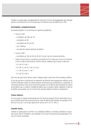 También se puede jugar reemplazando las cartas por recortes de propagandas que incluyan
precios con números de tres cifras para que los alumnos usen los billetes de $ 100.
Actividades complementarias
Se pueden proponer a los alumnos los siguientes problemas:
• Formar $ 240
- con billetes de 100 y de 10,
- con billetes de 20,
- con billetes de 50 y de 20,
- con 7 billetes,
- con sólo dos valores distintos de billetes.
• Formar $ 500
- con billetes de 100, de 50, de 20, de 10 y de 5 de tres maneras distintas.
• Cuatro chicos fueron a comprarse una pelota de $ 43 cada uno. A uno no le alcanzó,
a otro le sobró y dos llevaron el dinero exacto. Indiquen qué le pasó a cada uno.
- A: 3 de 10, 4 de 1.
- B: 4 de 5, 2 de 10, 1 de 2 y 1 de 1
- C: 3 de 10, 6 de 2, 1 de 1
- D: 4 de 10, 3 de 2.
Entre los dos que tienen dinero exacto, indiquen quién tenía más entre monedas y billetes.
En los dos primeros se promoverá la realización de distintas descomposiciones aditivas de los
números indicados a partir de colocar diversas restricciones que condicionan su realización. Es
interesante destacar cómo estas restricciones pueden ser de distinto tipo limitando los valores
de los billetes que se utilizan, cantidad de billetes que se pueden utilizar, eligiendo el valor de
los billetes que pueden usar. En el tercero los alumnos deberán realizar la composición.
Faltan billetes
En este juego se seguirá promoviendo que los alumnos busquen formas alternativas de ar-
mar el número pero ante la ausencia de un valor de billete determinado. Por ejemplo, sin bi-
lletes de 20 y de 2, con lo que aparecerán sumas con 5, 50, 10, 100 y 1.
Usando hasta...
También se podrá poner un límite a la cantidad de billetes o monedas utilizados (“no pue-
den usarse más de 10 billetes”, por ejemplo) a fin de que los alumnos descompongan el nú-
mero en menos sumandos.
17Juegos en Matemática • EGB 1
 