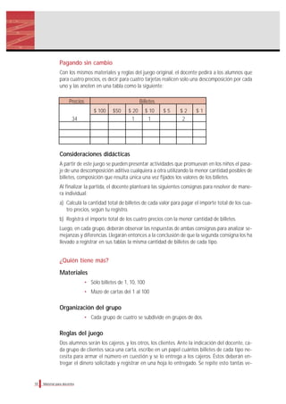 Material para docentes
Pagando sin cambio
Con los mismos materiales y reglas del juego original, el docente pedirá a los alumnos que
para cuatro precios, es decir para cuatro tarjetas realicen solo una descomposición por cada
uno y las anoten en una tabla como la siguiente:
Precios Billetes
$ 100 $50 $ 20 $ 10 $ 5 $ 2 $ 1
34 1 1 2
Consideraciones didácticas
A partir de este juego se pueden presentar actividades que promuevan en los niños el pasa-
je de una descomposición aditiva cualquiera a otra utilizando la menor cantidad posibles de
billetes, composición que resulta única una vez fijados los valores de los billetes.
Al finalizar la partida, el docente planteará las siguientes consignas para resolver de mane-
ra individual:
a) Calculá la cantidad total de billetes de cada valor para pagar el importe total de los cua-
tro precios, según tu registro.
b) Registrá el importe total de los cuatro precios con la menor cantidad de billetes.
Luego, en cada grupo, deberán observar las respuestas de ambas consignas para analizar se-
mejanzas y diferencias. Llegarán entonces a la conclusión de que la segunda consigna los ha
llevado a registrar en sus tablas la misma cantidad de billetes de cada tipo.
¿Quién tiene más?
Materiales
• Sólo billetes de 1, 10, 100
• Mazo de cartas del 1 al 100
Organización del grupo
• Cada grupo de cuatro se subdivide en grupos de dos.
Reglas del juego
Dos alumnos serán los cajeros, y los otros, los clientes. Ante la indicación del docente, ca-
da grupo de clientes saca una carta, escribe en un papel cuántos billetes de cada tipo ne-
cesita para armar el número en cuestión y se lo entrega a los cajeros. Éstos deberán en-
tregar el dinero solicitado y registrar en una hoja lo entregado. Se repite esto tantas ve-
18
 