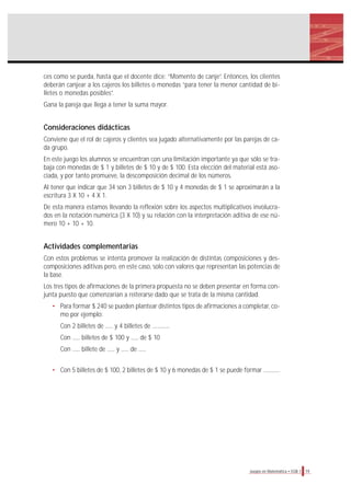 19Juegos en Matemática • EGB 1
ces como se pueda, hasta que el docente dice: “Momento de canje”. Entonces, los clientes
deberán canjear a los cajeros los billetes o monedas “para tener la menor cantidad de bi-
lletes o monedas posibles”.
Gana la pareja que llega a tener la suma mayor.
Consideraciones didácticas
Conviene que el rol de cajeros y clientes sea jugado alternativamente por las parejas de ca-
da grupo.
En este juego los alumnos se encuentran con una limitación importante ya que sólo se tra-
baja con monedas de $ 1 y billetes de $ 10 y de $ 100. Esta elección del material está aso-
ciada, y por tanto promueve, la descomposición decimal de los números.
Al tener que indicar que 34 son 3 billetes de $ 10 y 4 monedas de $ 1 se aproximarán a la
escritura 3 X 10 + 4 X 1.
De esta manera estamos llevando la reflexión sobre los aspectos multiplicativos involucra-
dos en la notación numérica (3 X 10) y su relación con la interpretación aditiva de ese nú-
mero 10 + 10 + 10.
Actividades complementarias
Con estos problemas se intenta promover la realización de distintas composiciones y des-
composiciones aditivas pero, en este caso, solo con valores que representan las potencias de
la base.
Los tres tipos de afirmaciones de la primera propuesta no se deben presentar en forma con-
junta puesto que comenzarían a reiterarse dado que se trata de la misma cantidad.
• Para formar $ 240 se pueden plantear distintos tipos de afirmaciones a completar, co-
mo por ejemplo:
Con 2 billetes de ...... y 4 billetes de ..............
Con ...... billetes de $ 100 y ...... de $ 10
Con ...... billete de ...... y ...... de ......
• Con 5 billetes de $ 100, 2 billetes de $ 10 y 6 monedas de $ 1 se puede formar .............
 