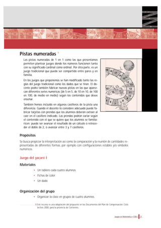 21Juegos en Matemática • EGB 1
Pistas numeradas
Las pistas numeradas de 1 en 1 como las que presentamos
permiten plantear juegos donde los números funcionen tanto
con su significado cardinal como ordinal. Por otra parte, es un
juego tradicional que puede ser compartido entre pares y en
familia.
En los juegos que proponemos se han modificado tanto las re-
glas del juego tradicional como los dados que se tiran. El do-
cente podrá también fabricar nuevas pistas en las que aparez-
can diferentes series numéricas (de 5 en 5, de 10 en 10, de 100
en 100, de medio en medio) según los contenidos que desee
enseñar.
También hemos incluido en algunos casilleros de la pista una
diferencia. Cuando el docente lo considere adecuado puede fa-
bricar tarjetas con prendas que los alumnos deberán extraer al
caer en el casillero indicado. Las prendas podrán variar según
el contenido con el que se quiere que los alumnos se familia-
ricen: puede ser avanzar el resultado de un cálculo o retroce-
der el doble de 2, o avanzar entre 3 y 7 casilleros.
Propósitos
Se busca propiciar la interpretación así como la comparación y la reunión de cantidades re-
presentadas de diferentes formas, por ejemplo con configuraciones estables y/o símbolos
numéricos.
Juego del yacaré I
Materiales
• Un tablero cada cuatro alumnos
• Fichas de color
• Un dado
Organización del grupo
• Organizar la clase en grupos de cuatro alumnos.
3 Este recurso es una adaptación del propuesto en los Documentos del Plan de Compensación, Ciclo
lectivo 2000, para la provincia de Corrientes.
3
 