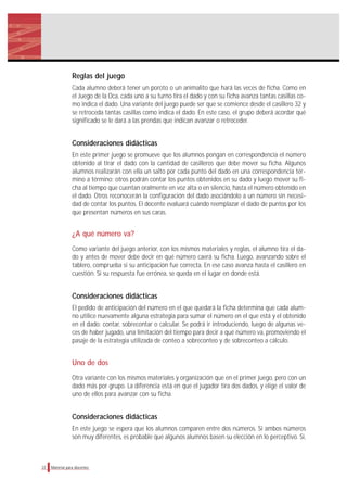 Reglas del juego
Cada alumno deberá tener un poroto o un animalito que hará las veces de ficha. Como en
el Juego de la Oca, cada uno a su turno tira el dado y con su ficha avanza tantas casillas co-
mo indica el dado. Una variante del juego puede ser que se comience desde el casillero 32 y
se retroceda tantas casillas como indica el dado. En este caso, el grupo deberá acordar qué
significado se le dará a las prendas que indican avanzar o retroceder.
Consideraciones didácticas
En este primer juego se promueve que los alumnos pongan en correspondencia el número
obtenido al tirar el dado con la cantidad de casilleros que debe mover su ficha. Algunos
alumnos realizarán con ella un salto por cada punto del dado en una correspondencia tér-
mino a término; otros podrán contar los puntos obtenidos en su dado y luego mover su fi-
cha al tiempo que cuentan oralmente en voz alta o en silencio, hasta el número obtenido en
el dado. Otros reconocerán la configuración del dado asociándolo a un número sin necesi-
dad de contar los puntos. El docente evaluará cuándo reemplazar el dado de puntos por los
que presentan números en sus caras.
¿A qué número va?
Como variante del juego anterior, con los mismos materiales y reglas, el alumno tira el da-
do y antes de mover debe decir en qué número caerá su ficha. Luego, avanzando sobre el
tablero, comprueba si su anticipación fue correcta. En ese caso avanza hasta el casillero en
cuestión. Si su respuesta fue errónea, se queda en el lugar en donde está.
Consideraciones didácticas
El pedido de anticipación del número en el que quedará la ficha determina que cada alum-
no utilice nuevamente alguna estrategia para sumar el número en el que está y el obtenido
en el dado: contar, sobrecontar o calcular. Se podrá ir introduciendo, luego de algunas ve-
ces de haber jugado, una limitación del tiempo para decir a qué número va, promoviendo el
pasaje de la estrategia utilizada de conteo a sobreconteo y de sobreconteo a cálculo.
Uno de dos
Otra variante con los mismos materiales y organización que en el primer juego, pero con un
dado más por grupo. La diferencia está en que el jugador tira dos dados, y elige el valor de
uno de ellos para avanzar con su ficha.
Consideraciones didácticas
En este juego se espera que los alumnos comparen entre dos números. Si ambos números
son muy diferentes, es probable que algunos alumnos basen su elección en lo perceptivo. Si,
22 Material para docentes
 