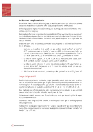 Material para docentes
Actividades complementarias
En distintas clases, a continuación del juego, el docente podrá optar por realizar discusiones
colectivas alrededor de situaciones como las que se presentan a continuación.
El haber jugado no implica necesariamente que el alumno pueda responder en forma inme-
diata a estos interrogantes.
Es importante fomentar en los niños la necesidad de justificar sus respuestas de acuerdo con
sus posibilidades. Algunos alumnos procederán a apoyar su fundamentación con el despla-
zamiento de la ficha en el tablero; en cambio otros podrán apoyarse en la explicación del
cálculo numérico.
El docente debe tener en cuenta que en todas estas preguntas se presentan distintos nive-
les de dificultad.
• Juan está en el casillero 12: si saca 5, ¿en que casillero “caerá” su ficha?; si “cayó” en
el 15, ¿qué número sacó en el dado?; si “cayó” en el 20, ¿qué números pudo haber sa-
cado en cada uno de sus dos dados? (en este caso hay distintas posibilidades: 2-6, 3-
5, 4-4); si “cayó” en el 20 y en uno de los dados sacó 5, ¿cuánto sacó en el otro?
• La ficha de Matías cayó en 3, 7, 10, 14, 18, 24, 29, 32: indiquen cuándo sacó 5, cuán-
do 4, cuándo 6, cuándo 1; indiquen cuánto sacó en cada tirada.
• La ficha de Andrés está en el 15 y en el tiro anterior estaba en el 11: ¿qué número sa-
có en el último tiro?; si ahora está en el 15 y en el tiro anterior sacó 4, ¿en qué casi-
llero estaba antes de tirar?
• Si la ficha de Nicolás está en el 4 y saca siempre dos, ¿cae su ficha en el 13? ¿Y en el 28?
Juego del yacaré II
Realizando con este tablero los mismos juegos planteados para la pista más corta, se avan-
zará en el dominio numérico en el que se opera. También se podrán implementar nuevas va-
riantes respecto de las comparaciones y/o cálculos a realizar cambiando el valor de los da-
dos. Por ejemplo, uno de los dados puede tener 10, 0, 1, 2, 3, 4 y el otro 20, 0, 5, 6, 7, 8.
Esto implicará una reflexión posterior sobre nuevos conjuntos de cálculos, lo que permitirá
avanzar en el repertorio de los utilizados por el grupo de clase.
Cada alumno podrá ir armando una “ficha de cálculos” en la que lleve el registro de aque-
llos que ha memorizado.
Cuando esa ficha tenga 20 ó más cálculos, el docente podrá pedir que se formen grupos de
cálculos parecidos.
Cada alumno los agrupará según su criterio, y luego se le puede pedir que los escriba en una
nueva ficha, en columnas, con el nombre del grupo como encabezamiento, por ejemplo, “Los
iguales”, “Los + 10”, etc.
24
 
