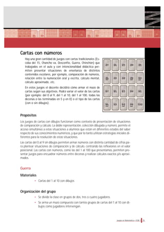 25Juegos en Matemática • EGB 1
Cartas con números
Hay una gran cantidad de juegos con cartas tradicionales (Es-
coba del 15, Chancho va, Desconfío, Guerra, Chinchón) que
trabajados en el aula y con intencionalidad didáctica per-
miten presentar situaciones de enseñanza de distintos
contenidos escolares, por ejemplo, comparación de números,
relación entre la numeración oral y escrita, cálculo mental,
cálculo aproximado, etc.
En estos juegos el docente decidirá cómo armar el mazo de
cartas según sus objetivos. Podrá variar el valor de las cartas
(por ejemplo: del 0 al 9, del 1 al 10, del 1 al 100, todas las
decenas o las terminadas en 5 y en 0) o el tipo de las cartas
(con o sin dibujos).
Propósitos
Los juegos de cartas con dibujos funcionan como contexto de presentación de situaciones
de comparación y cálculo. La doble representación, colección dibujada y número, permite el
acceso simultáneo a estas situaciones a alumnos que están en diferentes estados del saber
respecto de sus conocimientos numéricos, y que por lo tanto utilizan estrategias iniciales di-
ferentes para la resolución de estas situaciones.
Las cartas del 0 al 9 sin dibujos permiten armar números con distinta cantidad de cifras pa-
ra plantear situaciones de comparación y de cálculo, centrando las reflexiones en el valor
posicional. Las cartas con números, como las del 1 al 100 que presentamos, permiten pre-
sentar juegos para encuadrar números entre decenas y realizar cálculos exactos y/o aproxi-
mados.
Guerra
Materiales
• Cartas del 1 al 10 con dibujos
Organización del grupo
• Se divide la clase en grupos de dos, tres o cuatro jugadores.
• Se arma un mazo compuesto con tantos grupos de cartas del 1 al 10 con di-
bujos como jugadores intervengan.
 