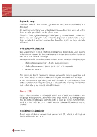 Reglas del juego
Se reparten todas las cartas entre los jugadores. Cada uno pone su montón delante de sí,
boca abajo.
Los jugadores vuelven la carta de arriba al mismo tiempo; el que tiene la más alta se lleva
todas las cartas que están boca arriba sobre la mesa.
Si entre dos de los jugadores hay empate dirán “guerra” y cada uno pondrá, junto a su car-
ta, una carta boca abajo y otra vuelta hacia arriba. El que tiene la carta más alta se llevará
todas las cartas de la partida en cuestión. Gana el partido el jugador que tenga más cartas
al finalizar.
Consideraciones didácticas
Este juego promueve el uso de estrategias de comparación de cantidades. Según las estra-
tegias implementadas por los alumnos y las que se pretendan promover, el docente decidi-
rá si utilizar o no las cartas con dibujos.
Al comparar números los alumnos podrán recurrir a diversas estrategias como por ejemplo:
- establecer la correspondencia 1 a 1 entre las dos colecciones;
- establecer la correspondencia entre la colección y la serie numérica;
- comparar los números.
Si el objetivo del docente fuera que los alumnos comparen los números apoyándose en la
serie numérica (soporte lineal) será conveniente elegir las cartas del 1 al 10 sin dibujos.
A partir de este material es probable que los alumnos busquen los números obtenidos en sus
cartas en una serie numérica y observen cuál es la relación entre ellos que permitirá indicar
cuál es el ganador (el que está más lejos del comienzo).
Guerra doble
Con los mismos materiales que en el juego anterior, éste se puede empezar jugando entre
dos parejas de dos jugadores. La diferencia con el juego anterior es que cada pareja des-
tapa dos cartas en cada jugada y gana las cartas la pareja que logra el número mayor a
partir de la suma de las dos cartas. La pareja ganadora deberá explicitar por qué considera
que lo es.
Consideraciones didácticas
En este juego se trabaja la comparación de números hasta 20, y además la adición de nú-
meros con sumandos del 1 al 10.
26 Material para docentes
 