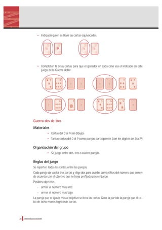 Material para docentes
• Indiquen quién se llevó las cartas equivocadas.
• Completen la o las cartas para que el ganador en cada caso sea el indicado en este
juego de la Guerra doble:
Guerra dos de tres
Materiales
• Cartas del 0 al 9 sin dibujos
• Tantas cartas del 0 al 9 como parejas participantes (con los dígitos del 0 al 9)
Organización del grupo
• Se juega entre dos, tres o cuatro parejas.
Reglas del juego
Se reparten todas las cartas entre las parejas.
Cada pareja da vuelta tres cartas y elige dos para usarlas como cifras del número que armen
de acuerdo con el objetivo que se haya prefijado para el juego.
Posibles objetivos:
- armar el número más alto;
- armar el número más bajo.
La pareja que se ajusta más al objetivo se lleva las cartas. Gana la partida la pareja que al ca-
bo de ocho manos logró más cartas.
28
6 9 3
? ? ? ?
? ? ?
 