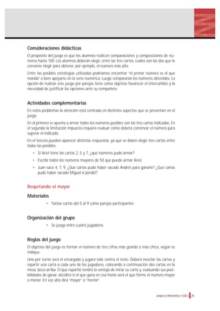 29Juegos en Matemática • EGB 1
Consideraciones didácticas
El propósito del juego es que los alumnos realicen comparaciones y composiciones de nú-
meros hasta 100. Los alumnos deberán elegir, entre las tres cartas, cuáles son las dos que le
conviene elegir para obtener, por ejemplo, el número más alto.
Entre las posibles estrategias utilizadas podríamos encontrar “el primer número es el que
manda” o bien apoyarse en la serie numérica. Luego compararán los números obtenidos. La
opción de realizar este juego por parejas tiene como objetivo favorecer el intercambio y la
necesidad de justificar las opciones ante su compañero.
Actividades complementarias
En estos problemas la atención está centrada en distintos aspectos que se presentan en el
juego.
En el primero se apunta a armar todos los números posibles con las tres cartas indicadas. En
el segundo la limitación impuesta requiere evaluar cómo deberá comenzar el número para
superar el indicado.
En el tercero pueden aparecer distintas respuestas, ya que se deben elegir tres cartas entre
todas las posibles.
• Si Ariel tiene las cartas 2, 5 y 7, ¿qué números pudo armar?
• Escribí todos los números mayores de 50 que puede armar Ariel.
• Juan sacó 4, 7, 9. ¿Qué cartas pudo haber sacado Andrés para ganarle? ¿Qué cartas
pudo haber sacado Miguel si perdió?
Respetando el mayor
Materiales
• Tantas cartas del 0 al 9 como parejas participantes
Organización del grupo
• Se juega entre cuatro jugadores.
Reglas del juego
El objetivo del juego es formar el número de tres cifras más grande o más chico, según se
indique.
Uno por turno será el encargado y jugará solo contra el resto. Deberá mezclar las cartas y
repartir una carta a cada uno de los jugadores, colocando a continuación dos cartas en la
mesa, boca arriba. El que repartió tendrá la ventaja de mirar su carta y, evaluando sus posi-
bilidades de ganar, decidirá si el que gana en esa mano será el que forme el número mayor
o menor. En voz alta dirá “mayor” o “menor”.
 