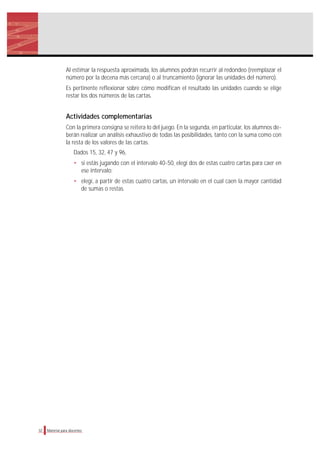 Al estimar la respuesta aproximada, los alumnos podrán recurrir al redondeo (reemplazar el
número por la decena más cercana) o al truncamiento (ignorar las unidades del número).
Es pertinente reflexionar sobre cómo modifican el resultado las unidades cuando se elige
restar los dos números de las cartas.
Actividades complementarias
Con la primera consigna se reitera lo del juego. En la segunda, en particular, los alumnos de-
berán realizar un análisis exhaustivo de todas las posibilidades, tanto con la suma como con
la resta de los valores de las cartas.
Dados 15, 32, 47 y 96,
• si estás jugando con el intervalo 40-50, elegí dos de estas cuatro cartas para caer en
ese intervalo;
• elegí, a partir de estas cuatro cartas, un intervalo en el cual caen la mayor cantidad
de sumas o restas.
32 Material para docentes
 