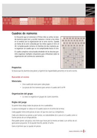 Cuadros de números
Es frecuente que al comenzar el Primer Año se utilice la ban-
da numérica para leer y escribir números e iniciar a los niños
en el análisis de la organización de la serie escrita. Cuando
un tramo de la serie conocida por los niños supera el 30 ó el
40, la banda puede cortarse en familias de diez números pa-
ra organizar un cuadro que se irá completando hasta el cien.
El cuadro completo estructurado alrededor de las decenas per-
mite organizar múltiples situaciones para reflexionar sobre la
organización del sistema de numeración.
Propósitos
Se busca que los alumnos descubran y registren las regularidades presentes en la serie escrita.
Buscando al vecino
Materiales
• Una cuadrícula vacía para cada grupo
• Las piezas de tres números para armar el cuadro del 0 al 99
Organización del grupo
• La clase se organiza en grupos de cuatro alumnos.
Reglas del juego
Se ponen boca abajo todas las piezas de tres cuadraditos.
La pieza rectangular se coloca en el cuadro vacío en el centro de la mesa.
Cada jugador toma ocho piezas al azar, sin que las vean sus compañeros.
Cada uno observa sus piezas y, por turnos, va colocándolas de a una en el cuadro como si
fueran piezas de un rompecabezas.
Para poder poner una pieza, ésta tiene que tocar por lo menos un lado o un vértice de al-
guna pieza ya puesta. Si no puede hacerlo, pierde el turno.
Gana el primero que se queda sin piezas.
33Juegos en Matemática • EGB 1
 