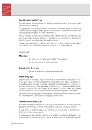Consideraciones didácticas
Es posible avanzar desde Primer Año en el descubrimiento y el análisis de las regularidades
presentes en la serie escrita.
El juego permite utilizar descubrimientos realizados en actividades previas, de análisis del
cuadro completo, como por ejemplo que un cuadradito con el 43 debe ubicarse en la fila que
está debajo de la familia del 30 y en la columna del 3.
En esta situación, los números se consideran como entidades globales, sin distinción entre
decenas y unidades, ya que la ubicación en el cuadro no se da por análisis de la posición de
las cifras, sino por las regularidades observadas en la serie.
Cuando los alumnos adquieren algo de experiencia en el juego, se puede comenzar el juego
con cualquier pieza. En tal caso, deberán discutir entre todos dónde colocarla.
¿Dónde va?
Materiales
• Un tablero con 25 números entre 100 y 199 por alumno
• Las piezas con números para completarlos
Organización del grupo
• La clase se organiza en grupos de cuatro alumnos.
Reglas del juego
Se ponen todas las piezas boca abajo en el centro de la mesa. Por turno, cada jugador da vuel-
ta una pieza y trata de colocarla en su tablero. Si no puede hacerlo, la pasa a su derecha. Es-
te jugador repite lo hecho por el anterior, y así hasta que la pieza quede en el tablero o re-
sulte descartada (lo cual supone que alguno cometió un error). La finalización del juego la de-
cidirá el docente de acuerdo con alguno de los siguientes criterios: cuando uno consigue
completar una o más filas o columnas, cuando uno consigue completar todo su tablero.
También se puede decidir jugar con menos piezas teniendo en cuenta la inclusión de la mis-
ma cantidad de cada tablero para que el juego resulte más corto.
Consideraciones didácticas
Al enseñar sistema de numeración muchas veces se realizan ejercicios de escalas o de com-
paración de números que terminan mecanizándose, sin permitir una buena reflexión.
El juego ofrece un problema cada vez que se levanta una pieza: se trata de identificar la po-
sición de ese número en su cuadro.
Si los alumnos no dominaran las relaciones entre las filas y las columnas del cuadro, es po-
sible que utilicen estrategias de conteo y partan de algún número ya identificado en su cua-
34 Material para docentes
 