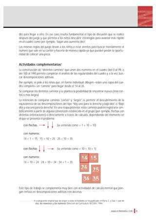 dro para llegar a otro. En ese caso resulta fundamental el tipo de discusión que se realice
después del juego y que permita a los niños descubrir estrategias para avanzar más rápido
en el cuadro como por ejemplo, “bajar uno aumenta diez”.
Las mismas reglas del juego llevan a los niños a estar atentos para buscar mentalmente el
número que sale en su cartón y hacerlo de manera rápida ya que pueden perder la oportu-
nidad de colocar una pieza.
Actividades complementarias4
La construcción de “distintos caminos” que unen dos números en el cuadro (del 0 al 99, o
del 100 al 199) permite completar el análisis de las regularidades del cuadro y, a la vez, bus-
car descomposiciones aditivas.
Por ejemplo, se pide a los niños que, en forma individual, dibujen –sobre una copia del cua-
dro completo– un “camino” para llegar desde el 14 al 35.
Se comparan los distintos caminos y se plantea la posibilidad de encontrar nuevos (más cor-
tos o más largos).
La intención de comparar caminos “cortos” y “largos” es permitir el descubrimiento de la
equivalencia de las descomposiciones del tipo “Voy uno para la derecha y bajo dos” o “Bajo
dos y voy uno para la derecha”. En una etapa posterior, estos caminos podrán registrarse sim-
bólicamente a partir de alguna convención establecida en el grupo (por ejemplo, flechas con
distintas orientaciones) o directamente a través de cálculos, dependiendo del momento en
el que se presenta el problema:
con flechas (se entiende como + 1 + 10 + 10)
con números:
14 + 1 = 15 ; 15 + 10 = 25 ; 25 + 10 = 35
con flechas (se entiende como + 10 + 10 + 1)
con números:
14 + 10 = 24 ; 24 + 10 = 34 ; 34 + 1 = 35
Este tipo de trabajo se complementa muy bien con actividades de cálculo mental que pon-
gan énfasis en descomposiciones aditivas con decenas.
35Juegos en Matemática • EGB 1
4 La propuesta original que da origen a estas actividades se ha publicado en Parra, C. y Saiz, I. Los ni-
ños, los maestros y los números. Dirección de Currículum, M.C.B.A., 1994.
 