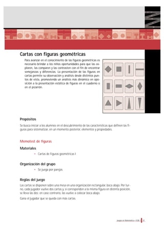 Cartas con figuras geométricas
Para avanzar en el conocimiento de las figuras geométricas es
necesario brindar a los niños oportunidades para que las ex-
ploren, las comparen y las contrasten con el fin de encontrar
semejanzas y diferencias. La presentación de las figuras en
cartas permite su observación y análisis desde distintos pun-
tos de vista, promoviendo un análisis más dinámico en opo-
sición a la presentación estática de figuras en el cuaderno o
en el pizarrón.
Propósitos
Se busca iniciar a los alumnos en el descubrimiento de las características que definen las fi-
guras para sistematizar, en un momento posterior, elementos y propiedades.
Memotest de figuras
Materiales
• Cartas de Figuras geométricas I
Organización del grupo
• Se juega por parejas.
Reglas del juego
Las cartas se disponen sobre una mesa en una organización rectangular, boca abajo. Por tur-
no, cada jugador vuelve dos cartas y, si corresponden a la misma figura en distinta posición,
se lleva las dos; en caso contrario, las vuelve a colocar boca abajo.
Gana el jugador que se queda con más cartas.
37Juegos en Matemática • EGB 1
 