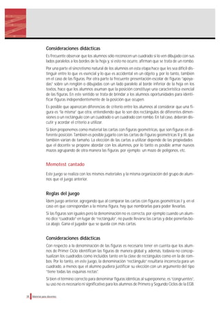 Consideraciones didácticas
Es frecuente observar que los alumnos sólo reconocen un cuadrado si lo ven dibujado con sus
lados paralelos a los bordes de la hoja y, si esto no ocurre, afirman que se trata de un rombo.
Por una parte el sincretismo natural de los alumnos en esta etapa hace que les sea difícil dis-
tinguir entre lo que es esencial y lo que es accidental en un objeto y, por lo tanto, también
en el caso de las figuras. Por otra parte la frecuente presentación escolar de figuras “apoya-
das” sobre un renglón o dibujadas con un lado paralelo al borde inferior de la hoja en los
textos, hace que los alumnos asuman que la posición constituye una característica esencial
de las figuras. En este sentido se trata de brindar a los alumnos oportunidades para identi-
ficar figuras independientemente de la posición que ocupen.
Es posible que aparezcan diferencias de criterio entre los alumnos al considerar que una fi-
gura es “la misma” que otra, entendiendo que lo son dos rectángulos de diferentes dimen-
siones o un rectángulo con un cuadrado o un cuadrado con rombo. En tal caso, deberán dis-
cutir y acordar el criterio a utilizar.
Si bien proponemos como material las cartas con figuras geométricas, que son figuras en di-
ferente posición. También es posible jugarlo con las cartas de Figuras geométricas II y III, que
también varían de tamaño. La elección de las cartas a utilizar depende de las propiedades
que el docente se propone abordar con los alumnos, por lo tanto es posible armar nuevos
mazos agrupando de otra manera las figuras. por ejemplo: un mazo de polígonos, etc.
Memotest cantado
Este juego se realiza con los mismos materiales y la misma organización del grupo de alum-
nos que el juego anterior.
Reglas del juego
Ídem juego anterior, agregando que al comparar las cartas con figuras geométricas I y, en el
caso en que correspondan a la misma figura, hay que nombrarlas para poder llevarlas.
Si las figuras son iguales pero la denominación no es correcta, por ejemplo cuando un alum-
no dice “cuadrado” en lugar de “rectángulo”, no puede llevarse las cartas y debe ponerlas bo-
ca abajo. Gana el jugador que se queda con más cartas.
Consideraciones didácticas
Con respecto a la denominación de las figuras es necesario tener en cuenta que los alum-
nos de Primer Ciclo identifican las figuras de manera global y, además, todavía no concep-
tualizan los cuadrados como incluidos tanto en la clase de rectángulos como en la de rom-
bos. Por lo tanto, en este juego, la denominación “rectángulo” resultaría incorrecta para un
cuadrado, a menos que el alumno pudiera justificar su elección con un argumento del tipo
“tiene todas las esquinas rectas”.
Si bien el término correcto para denominar figuras idénticas al superponerse, es “congruentes”,
su uso no es necesario ni significativo para los alumnos de Primero y Segundo Ciclos de la EGB.
38 Material para docentes
 