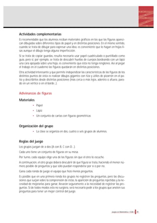 Actividades complementarias
Es recomendable que los alumnos reciban materiales gráficos en los que las figuras aparez-
can dibujadas sobre diferentes tipos de papel y en distintas posiciones. En el mismo sentido,
cuando se trata de dibujar para expresar una idea, es conveniente que lo hagan en hojas li-
sas aunque el dibujo tenga alguna imperfección.
Si se trata de copiar guardas, resulta necesario usar papel cuadriculado o puntillado como
guía, pero si, por ejemplo, se trata de descubrir huellas de cuerpos bordeando con un lápiz
una cara apoyada sobre una hoja, es conveniente que ésta no tenga renglones. Así al pegar
el trabajo en el cuaderno las figuras quedarán en distintas posiciones.
Otra actividad interesante y que permite independizar las características de las figuras de los
distintos puntos de vista es realizar dibujos gigantes con tiza y útiles de pizarrón en el pa-
tio y describirlos desde distintas posiciones (más cerca o más lejos, adentro o afuera, para-
do en un vértice o en el borde...).
Adivinanzas de figuras
Materiales
• Papel
• Lápiz
• Un conjunto de cartas con figuras geométricas
Organización del grupo
• La clase se organiza en dos, cuatro o seis grupos de alumnos.
Reglas del juego
Los grupos juegan de a dos (A con B, C con D…).
Cada uno tiene un conjunto de figuras en su mesa.
Por turno, cada equipo elige una de las figuras sin que el otro lo escuche.
A continuación, el otro grupo deberá descubrir de qué figura se trata, haciendo el menor nú-
mero posible de preguntas y que sólo puedan responderse por sí o por no.
Gana cada ronda de juego el equipo que hizo menos preguntas.
Es posible que en una primera ronda los grupos no registren las preguntas, pero las discu-
siones que surjan sobre la comprensión de éstas, la aparición de preguntas repetidas y la ne-
cesidad de mejorarlas para ganar, llevarán seguramente a la necesidad de registrar las pre-
guntas. Si de todos modos esto no surgiera, será necesario pedir a los grupos que anoten sus
preguntas para tener un mejor control del juego.
39Juegos en Matemática • EGB 1
 