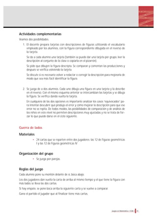 Actividades complementarias
Veamos dos posibilidades.
1. El docente prepara tarjetas con descripciones de figuras utilizando el vocabulario
empleado por los alumnos, con la figura correspondiente dibujada en el reverso de
la tarjeta.
Se da a cada alumno una tarjeta (también se puede dar una tarjeta por grupo, leer la
descripción al conjunto de la clase o copiarla en el pizarrón).
Se pide que dibujen la figura descripta. Se comparan y comentan las producciones y
después se verifica volviendo la tarjeta.
Se discute si es necesario volver a redactar o corregir la descripción para mejorarla de
modo que sea más fácil identificar la figura.
2. Se juega de a dos alumnos. Cada uno dibuja una figura en una tarjeta y la describe
en el reverso. Con el mismo esquema anterior se intercambian las tarjetas y se dibuja
la figura. Se verifica dando vuelta la tarjeta.
En cualquiera de las dos opciones es importante analizar los casos “equivocados” pa-
ra intentar descubrir qué produjo el error y cómo mejorar la descripción para que ese
error no se repita. De todos modos, las posibilidades de comparación y de análisis de
los niños en este nivel no permiten descripciones muy ajustadas y no se trata de for-
zar lo que puede darse en el ciclo siguiente.
Guerra de lados
Materiales
• 24 cartas que se reparten entre dos jugadores: las 12 de Figuras geométricas
I y las 12 de Figuras geométricas IV
Organización del grupo
• Se juega por parejas.
Reglas del juego
Cada alumno pone su montón delante de sí, boca abajo.
Los dos jugadores dan vuelta la carta de arriba al mismo tiempo y el que tiene la figura con
más lados se lleva las dos cartas.
Si hay empate, se pone boca arriba la siguiente carta y se vuelve a comparar.
Gana el partido el jugador que al finalizar tiene más cartas.
41Juegos en Matemática • EGB 1
 