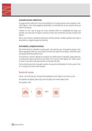 Consideraciones didácticas
El juego permite utilizar los criterios descubiertos en el juego anterior para comparar y des-
cribir figuras. Tiene como propósito profundizar el conocimiento de las características que
definen las figuras.
También en este caso el grupo de cartas utilizado define la complejidad del juego, por
ejemplo, una selección sin figuras cóncavas resulta más sencilla que una que incluya estas
figuras.
Otros con la misma cantidad de lados pero distinto tamaño, también podrían dar origen a
discusiones en algunos grupos de alumnos.
Actividades complementarias
Para sistematizar lo realizado se puede pedir a los alumnos que, en pequeños grupos, clasi-
fiquen (agrupen) todas las cartas según el número de lados de las figuras, indicando cuán-
tos grupos distintos pueden armar.
En la puesta en común, además de comparar las clasificaciones realizadas, podría plantear-
se la discusión sobre la pertinencia del criterio en el caso de tener figuras con “lados curvos”
y tratar el caso del círculo para precisar el concepto de lado.
Con la misma estructura se pueden realizar otras guerras cambiando el criterio y, por lo tan-
to, el conjunto de cartas seleccionadas.
Guerra de curvas
Cartas: una selección que incluya tantos polígonos como figuras con líneas curvas.
Al comparar las figuras, gana el que tiene la figura con menos lados rectos.
Por ejemplo, entre
y , gana
42 Material para docentes
 