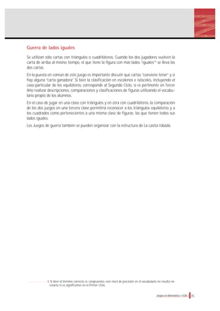 Guerra de lados iguales
Se utilizan sólo cartas con triángulos o cuadriláteros. Cuando los dos jugadores vuelven la
carta de arriba al mismo tiempo, el que tiene la figura con más lados “iguales”5
se lleva las
dos cartas.
En la puesta en común de este juego es importante discutir qué cartas “conviene tener” y si
hay alguna “carta ganadora”. Si bien la clasificación en escalenos e isósceles, incluyendo el
caso particular de los equiláteros, corresponde al Segundo Ciclo, sí es pertinente en Tercer
Año realizar descripciones, comparaciones y clasificaciones de figuras utilizando el vocabu-
lario propio de los alumnos.
En el caso de jugar en una clase con triángulos y en otra con cuadriláteros, la comparación
de los dos juegos en una tercera clase permitiría reconocer a los triángulos equiláteros y a
los cuadrados como pertenecientes a una misma clase de figuras: las que tienen todos sus
lados iguales.
Los Juegos de guerra también se pueden organizar con la estructura de La casita robada.
43Juegos en Matemática • EGB 1
5 Si bien el término correcto es congruentes, este nivel de precisión en el vocabulario no resulta ne-
cesario ni es significativo en el Primer Ciclo.
 