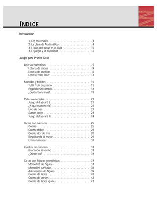 ÍNDICE
Introducción
1. Los materiales . . . . . . . . . . . . . . . . . . . . . . . . . . . . . . 4
2. La clase de Matemática . . . . . . . . . . . . . . . . . . . . . . . 4
3. El uso del juego en el aula . . . . . . . . . . . . . . . . . . . . 5
4. El juego y la diversidad . . . . . . . . . . . . . . . . . . . . . . . 6
Juegos para Primer Ciclo
Loterías numéricas . . . . . . . . . . . . . . . . . . . . . . . . . . . . . . . 9
Lotería de dados . . . . . . . . . . . . . . . . . . . . . . . . . . . . . . 9
Lotería de cuentas . . . . . . . . . . . . . . . . . . . . . . . . . . . . 11
Lotería “vale diez” . . . . . . . . . . . . . . . . . . . . . . . . . . . . 13
Monedas y billetes . . . . . . . . . . . . . . . . . . . . . . . . . . . . . . . 15
Tutti fruti de precios . . . . . . . . . . . . . . . . . . . . . . . . . . 15
Pagando sin cambio . . . . . . . . . . . . . . . . . . . . . . . . . . . 18
¿Quién tiene más? . . . . . . . . . . . . . . . . . . . . . . . . . . . . 18
Pistas numeradas . . . . . . . . . . . . . . . . . . . . . . . . . . . . . . . . 21
Juego del yacaré I . . . . . . . . . . . . . . . . . . . . . . . . . . . . 21
¿A qué número va? . . . . . . . . . . . . . . . . . . . . . . . . . . . 22
Uno de dos . . . . . . . . . . . . . . . . . . . . . . . . . . . . . . . . . . 22
Sumar antes . . . . . . . . . . . . . . . . . . . . . . . . . . . . . . . . . 23
Juego del yacaré II . . . . . . . . . . . . . . . . . . . . . . . . . . . . 24
Cartas con números . . . . . . . . . . . . . . . . . . . . . . . . . . . . . . 25
Guerra . . . . . . . . . . . . . . . . . . . . . . . . . . . . . . . . . . . . . 25
Guerra doble . . . . . . . . . . . . . . . . . . . . . . . . . . . . . . . . 26
Guerra dos de tres . . . . . . . . . . . . . . . . . . . . . . . . . . . . 28
Respetando el mayor . . . . . . . . . . . . . . . . . . . . . . . . . . 29
Entre números . . . . . . . . . . . . . . . . . . . . . . . . . . . . . . . 31
Cuadros de números . . . . . . . . . . . . . . . . . . . . . . . . . . . . . . 33
Buscando al vecino . . . . . . . . . . . . . . . . . . . . . . . . . . . 33
¿Dónde va? . . . . . . . . . . . . . . . . . . . . . . . . . . . . . . . . . 34
Cartas con figuras geométricas . . . . . . . . . . . . . . . . . . . . . 37
Memotest de figuras . . . . . . . . . . . . . . . . . . . . . . . . . . 37
Memotest cantado . . . . . . . . . . . . . . . . . . . . . . . . . . . . 38
Adivinanzas de figuras . . . . . . . . . . . . . . . . . . . . . . . . 39
Guerra de lados . . . . . . . . . . . . . . . . . . . . . . . . . . . . . . 41
Guerra de curvas . . . . . . . . . . . . . . . . . . . . . . . . . . . . . 42
Guerra de lados iguales . . . . . . . . . . . . . . . . . . . . . . . . 43
 