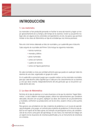 4 Material para docentes
INTRODUCCIÓN
1. Los materiales
Los materiales se han producido pensando en facilitar la tarea del maestro y lograr un me-
jor aprovechamiento de su tiempo y del tiempo de los alumnos. Si bien su uso permite tra-
bajar sólo con algunos de los contenidos correspondientes al ciclo, nos parece que permiten
instalar en las clases de Matemática un tipo de actividad que nos interesa promover.
Para este ciclo hemos elaborado un bloc de recortables y un cuadernillo para el docente.
Cada conjunto de recortables del Primer Ciclo incluye los siguientes materiales:
• loterías numéricas
• monedas y billetes
• pistas numeradas
• cartas con números
• cuadros de números
• cartas con figuras geométricas
De cada recortable se envía una cantidad suficiente para que pueda ser usado por todos los
alumnos de una clase, organizados en grupos de cuatro.
En el cuadernillo se presentan juegos que se pueden realizar con los materiales recortables,
para que cada docente utilice aquéllos que se adecuen a los conocimientos de sus alumnos
y a los que desee enseñar, independientemente del año particular que se encuentren cur-
sando dentro del ciclo.
2. La clase de Matemática
Partimos de la idea de plantear en el aula situaciones en las que los alumnos “hagan Mate-
mática”, es decir elaboren estrategias propias, utilicen las representaciones que consideren
adecuadas, discutan con sus pares, expliquen sus ideas, den razones de sus procedimientos
y resultados, confronten sus producciones con las de otros, acepten críticas y otros puntos
de vista.
Para generar una actividad de este tipo, el planteo de problemas es un recurso de aprendi-
zaje privilegiado, y los juegos, un contexto para el planteo de problemas. El clima de aula de-
berá ser de respeto de las ideas ajenas, de estímulo a la participación activa y de considera-
ción de los errores como parte del aprendizaje. En este marco, los materiales de trabajo son
un soporte de las situaciones de enseñanza planificadas y no un instrumento de enseñanza
en sí mismos.
 