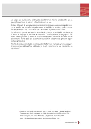 7Juegos en Matemática • EGB 1
1 Fuenlabrada, Irma; Block, David; Balbuena, Hugo y Carvajal, Alicia. Juega y aprende Matemática.
Propuestas para divertirse y trabajar en el aula. Novedades Educativas, Buenos Aires, 2000.
Parra, Cecilia y Saiz, Irma. Hacer Matemática 1, 2 y 3. Estrada, Buenos Aires, 1999.
Kamii, C. El niño reinventa la Aritmética. Aprendizaje Visor, Madrid, 1984.
Los juegos que se proponen a continuación constituyen un material para docentes que no
supone la sugerencia de orden ni exhaustividad para su uso.
Se trata del aporte de un conjunto de recursos de entre los cuales cada maestro podrá selec-
cionar aquellos que le resulten apropiados para ser incluidos en sus clases, en los momen-
tos que prevea para ello y en el orden que corresponda según su plan de trabajo.
No se trata de organizar la enseñanza alrededor de los juegos, sino de incluir los mismos en
el marco de un proyecto particular de enseñanza. En dicho proyecto, el juego podrá uti-
lizarse para diagnosticar el estado de un determinado saber; para iniciar el trabajo con un
conocimiento nuevo; para que los alumnos reutilicen un conocimiento aprendido o para
evaluar aprendizajes.
Muchos de los juegos incluidos en este cuadernillo han sido inspirados y recreados a par-
tir de materiales bibliográficos publicados en el país y en el exterior por especialistas en
estos temas1
.
 