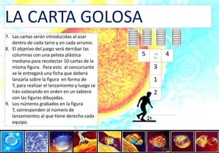 LA CARTA GOLOSALas cartas serán introducidas al azar dentro de cada tarro y en cada arrume.El objetivo del juego será derribar las columnas con una pelota plástica mediana para recolectar 10 cartas de la misma figura.  Para esto  al concursante se le entregará una ficha que deberá lanzarla sobre la figura  en forma de T, para realizar el lanzamiento y luego se irán colocando en orden en un tablero con las figuras dibujadas. Los números grabados en la figura T, corresponden al número de lanzamientos al que tiene derecho cada equipo.54312