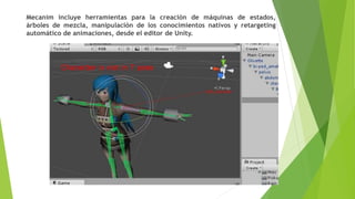 Mecanim incluye herramientas para la creación de máquinas de estados,
árboles de mezcla, manipulación de los conocimientos nativos y retargeting
automático de animaciones, desde el editor de Unity.
 