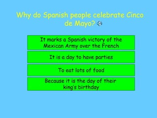 Why do Spanish people celebrate Cinco
de Mayo?
It marks a Spanish victory of the
Mexican Army over the French
It is a day to have parties
Because it is the day of their
king’s birthday
To eat lots of food
 
